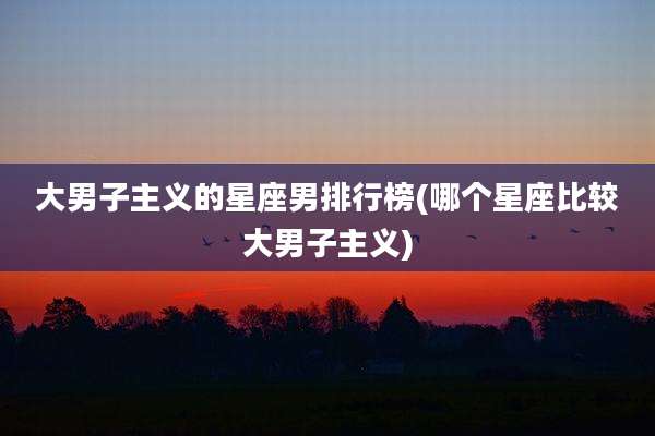 大男子主义的星座男排行榜(哪个星座比较大男子主义)