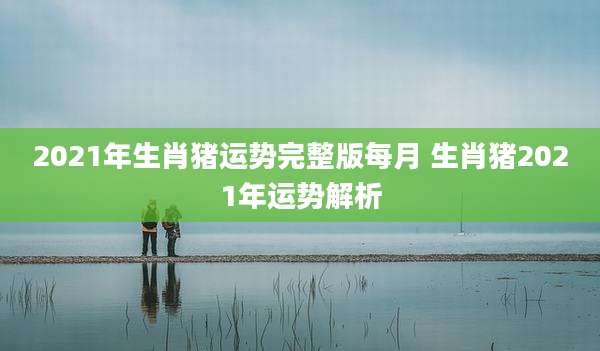 2021年生肖猪运势完整版每月 生肖猪2021年运势解析