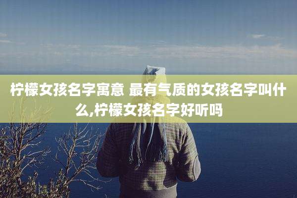 柠檬女孩名字寓意 最有气质的女孩名字叫什么,柠檬女孩名字好听吗