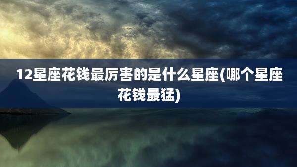 12星座花钱最厉害的是什么星座(哪个星座花钱最猛)