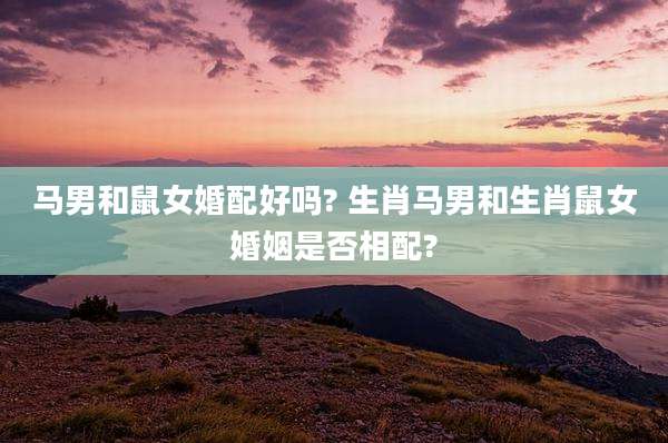 马男和鼠女婚配好吗? 生肖马男和生肖鼠女婚姻是否相配?
