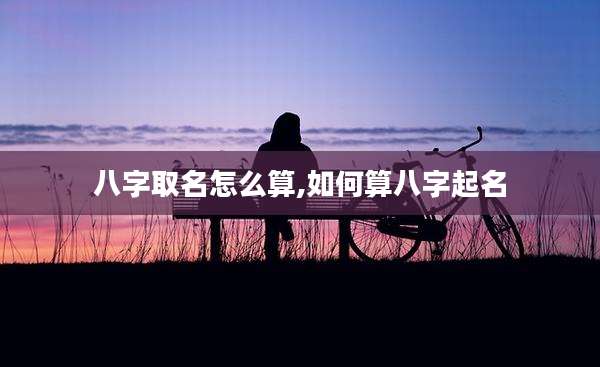 八字取名怎么算,如何算八字起名
