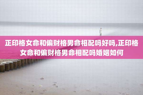 正印格女命和偏财格男命相配吗好吗,正印格女命和偏财格男命相配吗婚姻如何