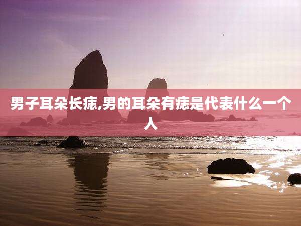 男子耳朵长痣,男的耳朵有痣是代表什么一个人
