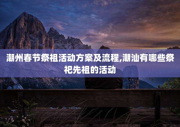 潮州春节祭祖活动方案及流程,潮汕有哪些祭祀先祖的活动