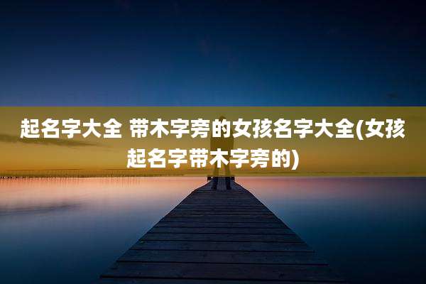 起名字大全 带木字旁的女孩名字大全(女孩起名字带木字旁的)