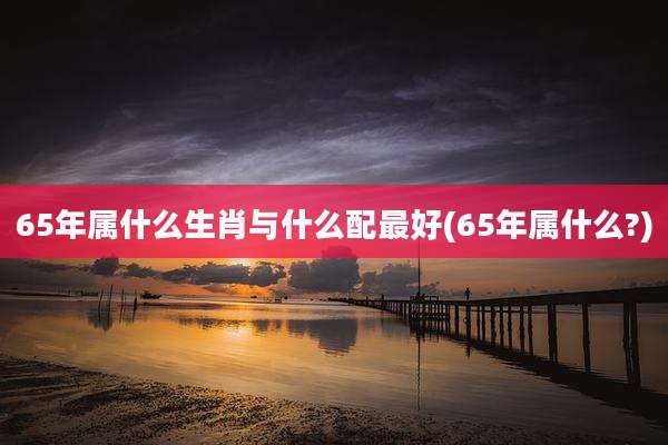65年属什么生肖与什么配最好(65年属什么?)