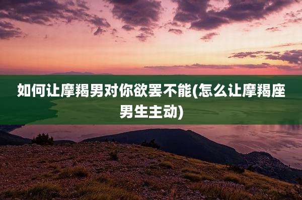 如何让摩羯男对你欲罢不能(怎么让摩羯座男生主动)