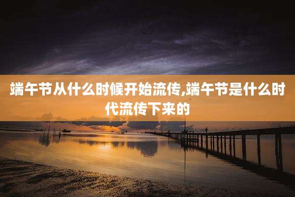 端午节从什么时候开始流传,端午节是什么时代流传下来的
