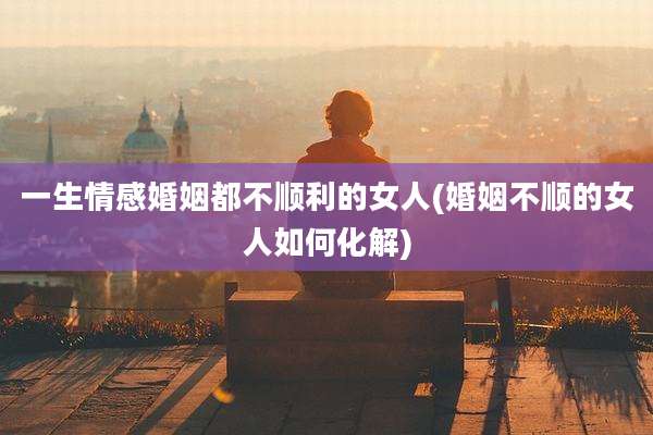 一生情感婚姻都不顺利的女人(婚姻不顺的女人如何化解)