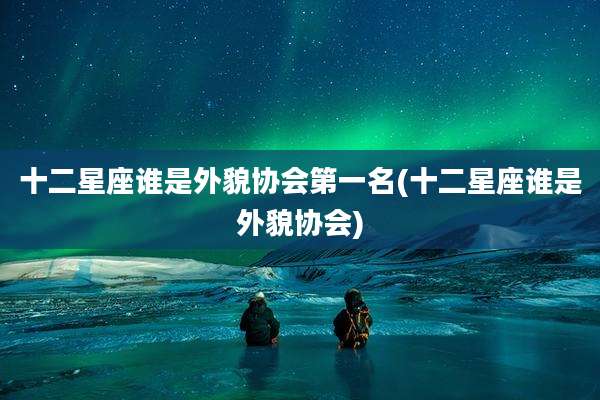 十二星座谁是外貌协会第一名(十二星座谁是外貌协会)