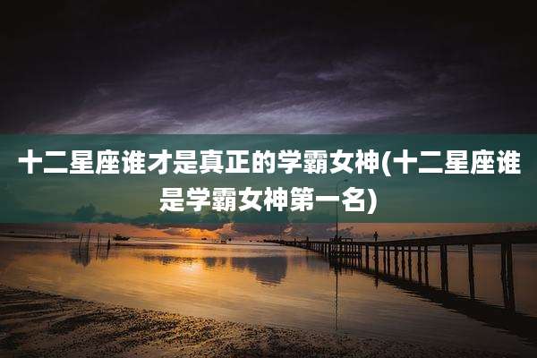 十二星座谁才是真正的学霸女神(十二星座谁是学霸女神第一名)