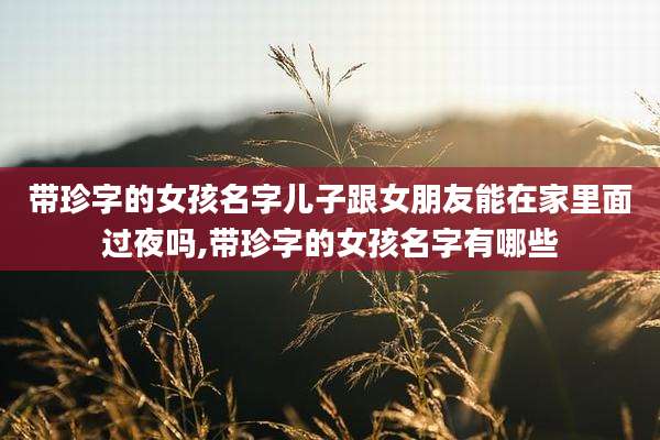 带珍字的女孩名字儿子跟女朋友能在家里面过夜吗,带珍字的女孩名字有哪些