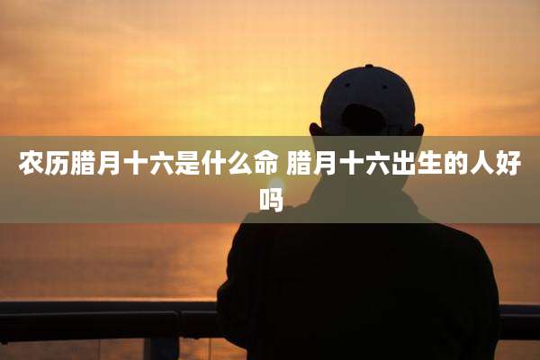 农历腊月十六是什么命 腊月十六出生的人好吗