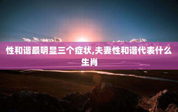 性和谐最明显三个症状,夫妻性和谐代表什么生肖