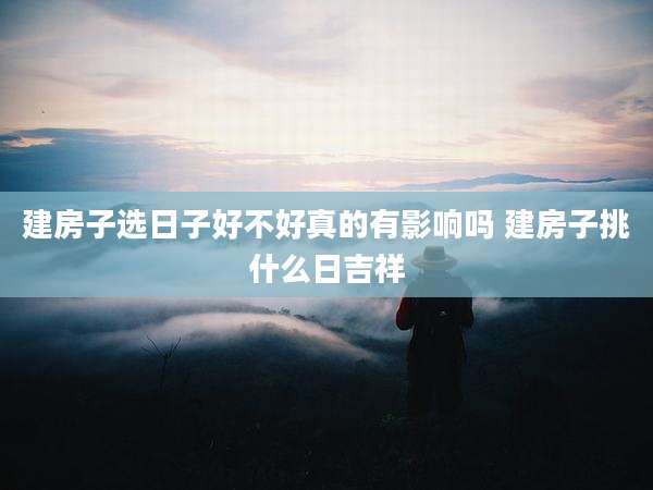 建房子选日子好不好真的有影响吗 建房子挑什么日吉祥
