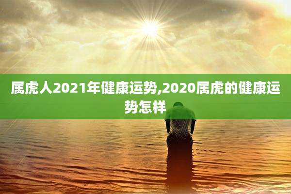 属虎人2021年健康运势,2020属虎的健康运势怎样