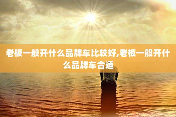 老板一般开什么品牌车比较好,老板一般开什么品牌车合适
