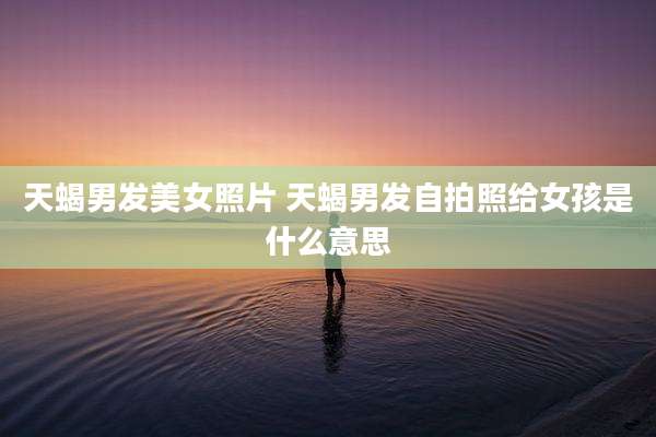 天蝎男发美女照片 天蝎男发自拍照给女孩是什么意思