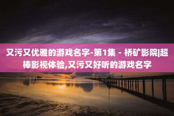 又污又优雅的游戏名字-第1集 - 桥矿影院|超棒影视体验,又污又好听的游戏名字