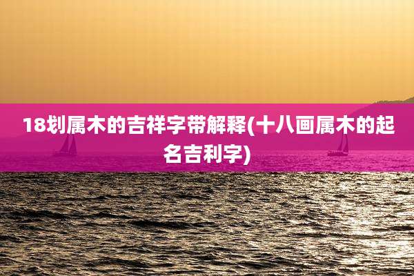 18划属木的吉祥字带解释(十八画属木的起名吉利字)