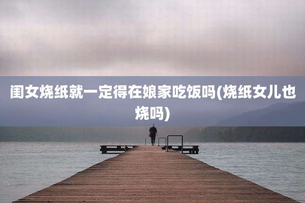 闺女烧纸就一定得在娘家吃饭吗(烧纸女儿也烧吗)