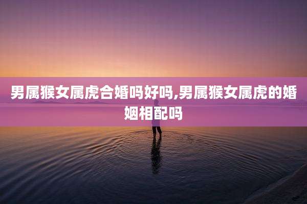 男属猴女属虎合婚吗好吗,男属猴女属虎的婚姻相配吗