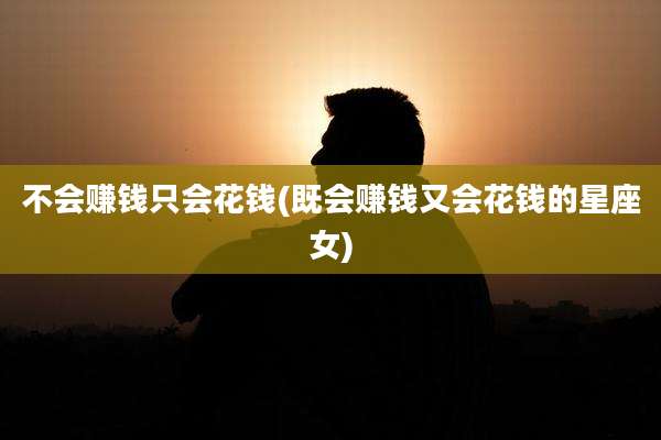 不会赚钱只会花钱(既会赚钱又会花钱的星座女)