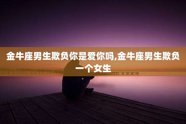 金牛座男生欺负你是爱你吗,金牛座男生欺负一个女生