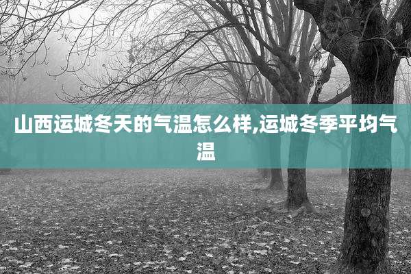 山西运城冬天的气温怎么样,运城冬季平均气温