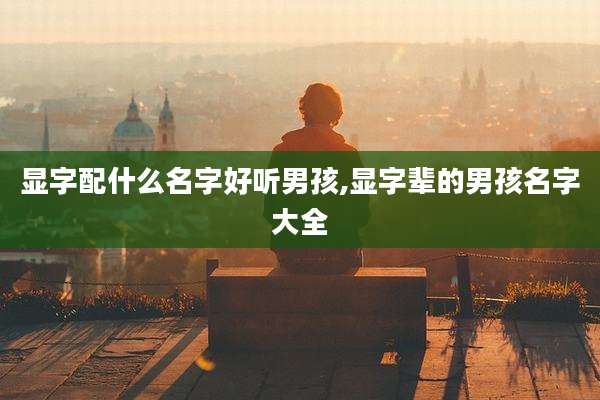 显字配什么名字好听男孩,显字辈的男孩名字大全