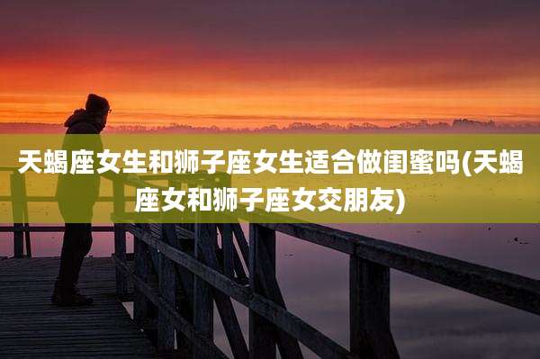 天蝎座女生和狮子座女生适合做闺蜜吗(天蝎座女和狮子座女交朋友)