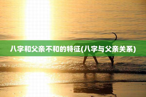 八字和父亲不和的特征(八字与父亲关系)