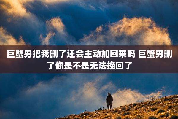 巨蟹男把我删了还会主动加回来吗 巨蟹男删了你是不是无法挽回了