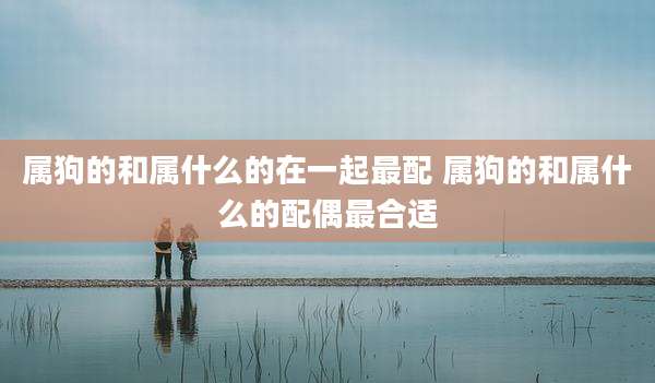 属狗的和属什么的在一起最配 属狗的和属什么的配偶最合适