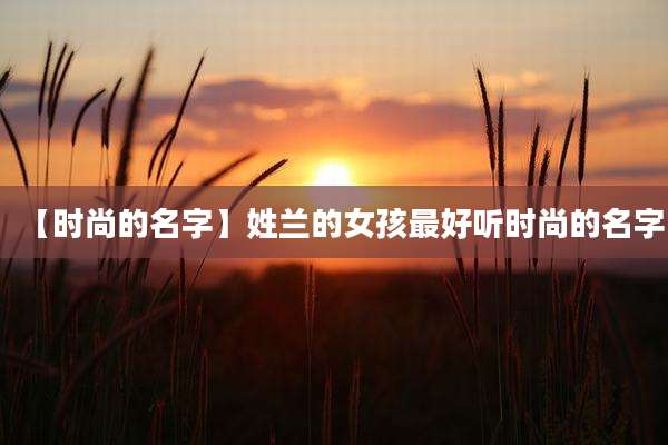 【时尚的名字】姓兰的女孩最好听时尚的名字