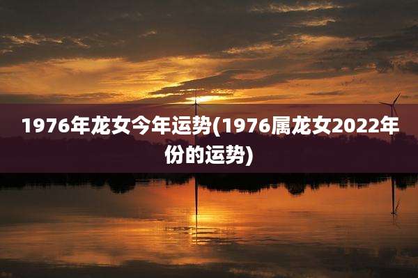 1976年龙女今年运势(1976属龙女2022年份的运势)