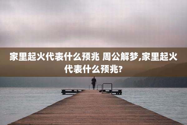 家里起火代表什么预兆 周公解梦,家里起火代表什么预兆?