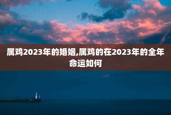 属鸡2023年的婚姻,属鸡的在2023年的全年命运如何