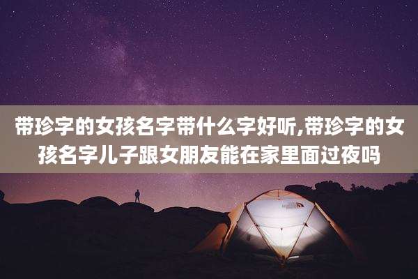 带珍字的女孩名字带什么字好听,带珍字的女孩名字儿子跟女朋友能在家里面过夜吗