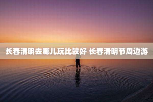 长春清明去哪儿玩比较好 长春清明节周边游