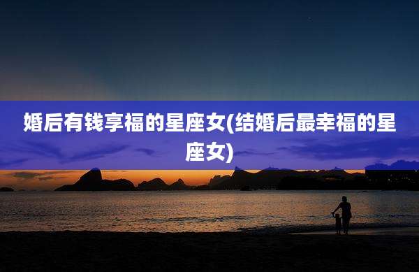 婚后有钱享福的星座女(结婚后最幸福的星座女)