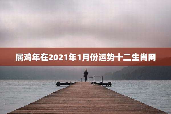 属鸡年在2021年1月份运势十二生肖网