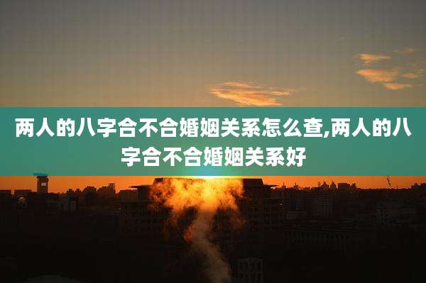 两人的八字合不合婚姻关系怎么查,两人的八字合不合婚姻关系好