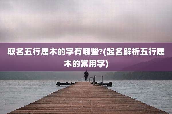 取名五行属木的字有哪些?(起名解析五行属木的常用字)