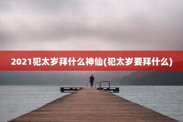 2021犯太岁拜什么神仙(犯太岁要拜什么)