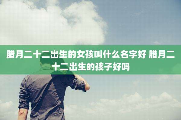 腊月二十二出生的女孩叫什么名字好 腊月二十二出生的孩子好吗