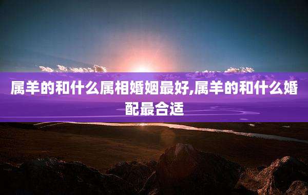 属羊的和什么属相婚姻最好,属羊的和什么婚配最合适