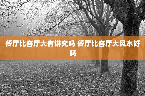 餐厅比客厅大有讲究吗 餐厅比客厅大风水好吗