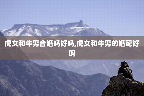 虎女和牛男合婚吗好吗,虎女和牛男的婚配好吗